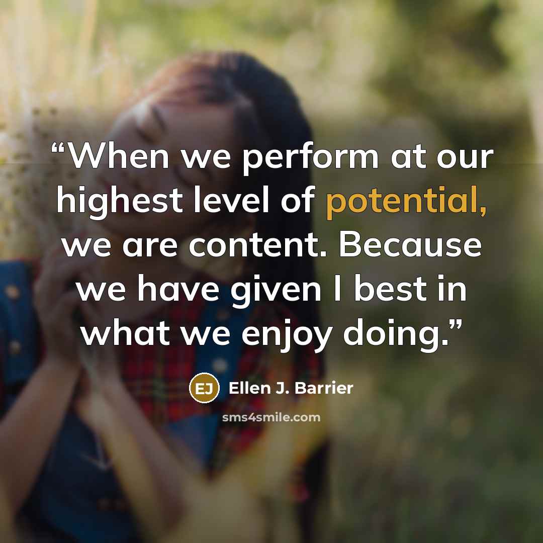 “When we perform at our highest level of potential, we are content. Because we have given I best in what we enjoy doing.” quote by Ellen J. Barrier