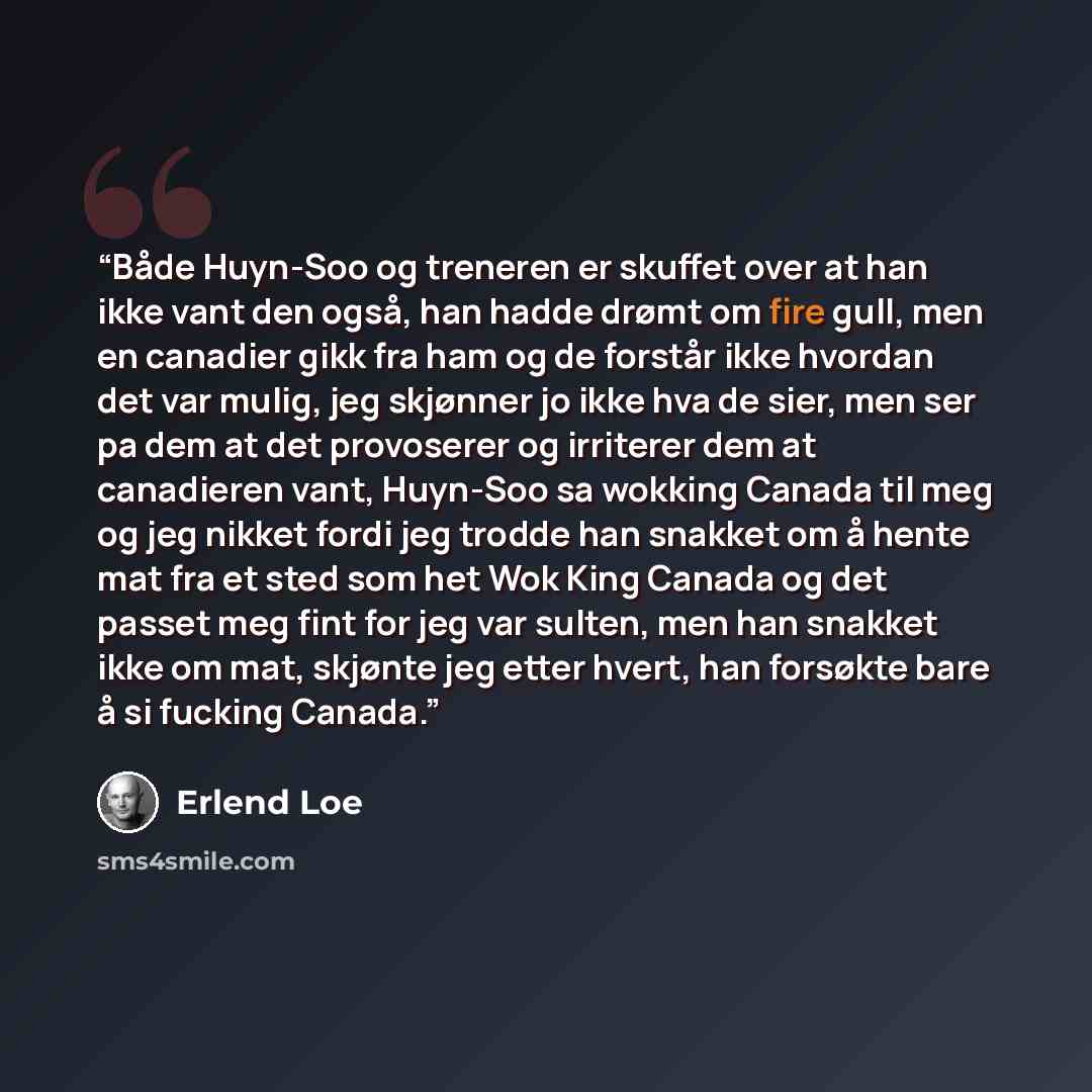 “Både Huyn-Soo og treneren er skuffet over at han ikke vant den også, han hadde drømt om fire gull, men en canadier gikk fra ham og de forstår ikke hvordan det var mulig, jeg skjønner jo ikke hva de sier, men ser pa dem at det provoserer og irriterer dem at canadieren vant, Huyn-Soo sa wokking…” quote by Erlend Loe