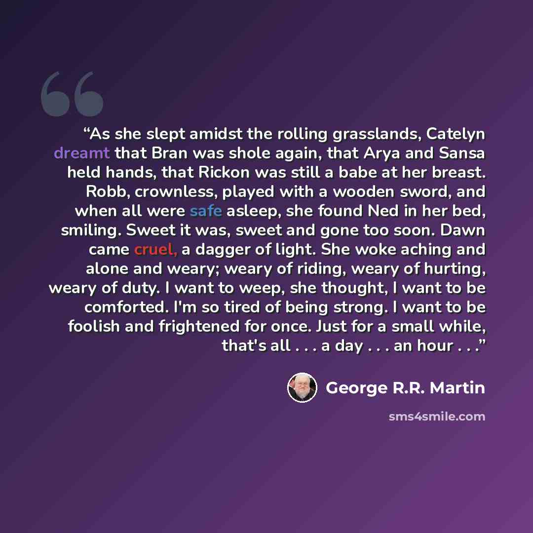 “As she slept amidst the rolling grasslands, Catelyn dreamt that Bran was shole again, that Arya and Sansa held hands, that Rickon was still a babe at her breast. Robb, crownless, played with a wooden sword, and when all were safe asleep, she found Ned in her bed, smiling. Sweet it was, sweet and…” quote by George R.R. Martin