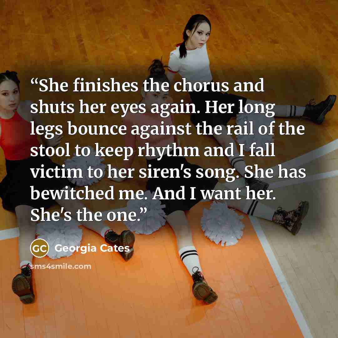 “She finishes the chorus and shuts her eyes again. Her long legs bounce against the rail of the stool to keep rhythm and I fall victim to her siren's song. She has bewitched me. And I want her. She's the one.” quote by Georgia Cates