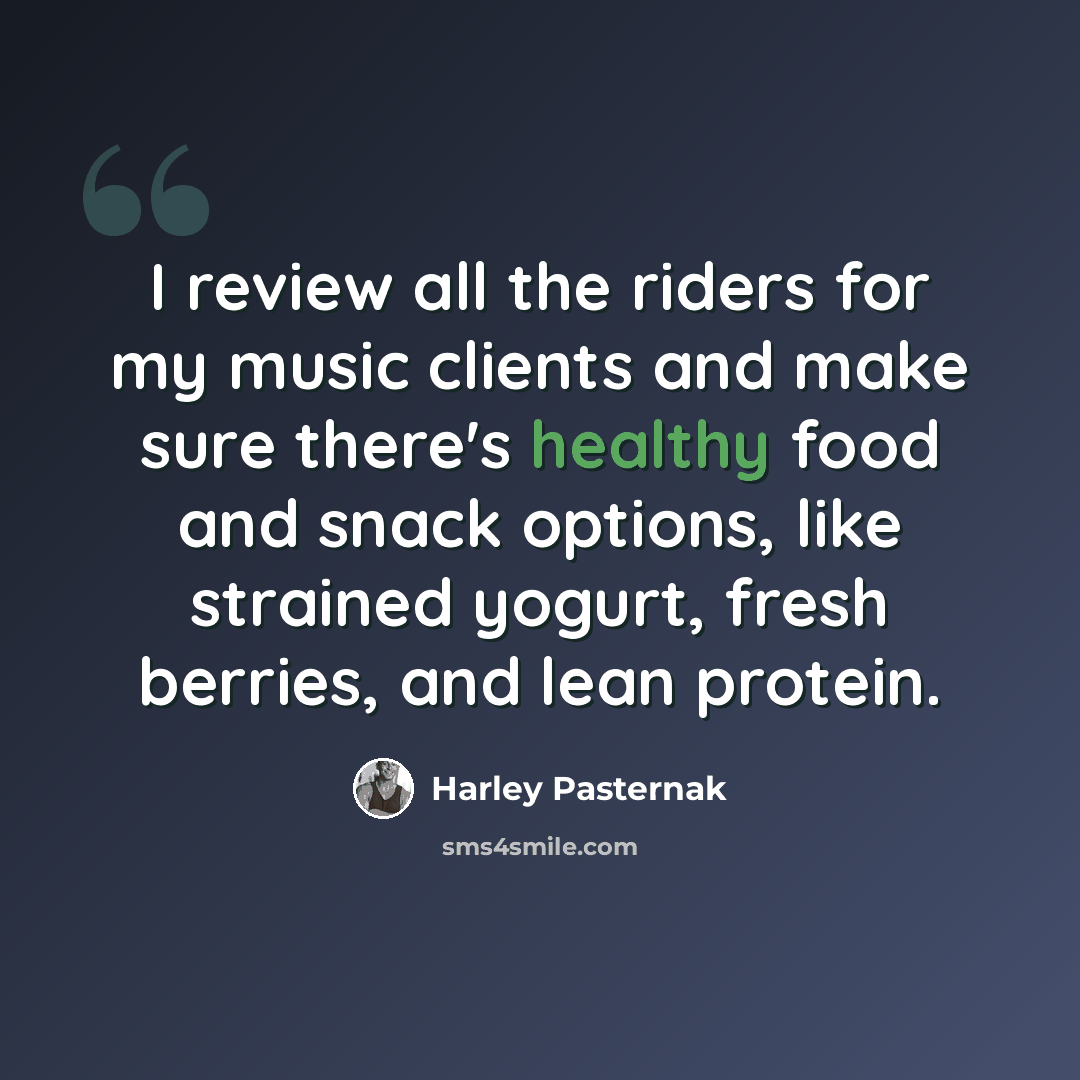 “I review all the riders for my music clients and make sure there's healthy food and snack options, like strained yogurt, fresh berries, and lean protein.” quote by Harley Pasternak