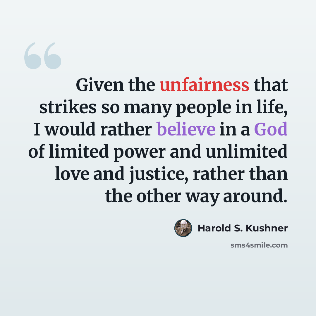 “Given the unfairness that strikes so many people in life, I would rather believe in a God of limited power and unlimited love and justice, rather than the other way around.” quote by Harold S. Kushner