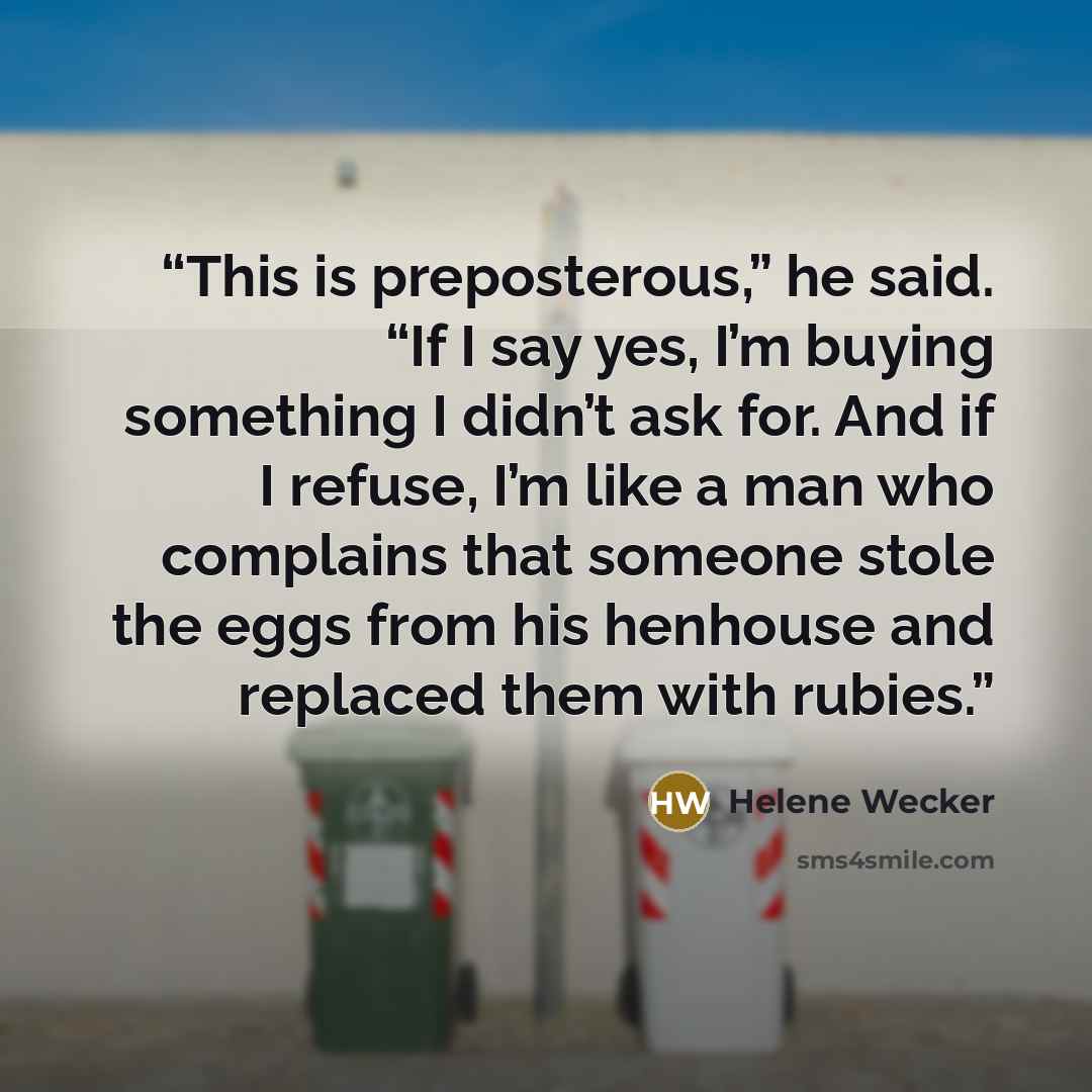 “This is preposterous,” he said. “If I say yes, I’m buying something I didn’t ask for. And if I refuse, I’m like a man who complains that someone stole the eggs from his henhouse and replaced them with rubies.” quote by Helene Wecker