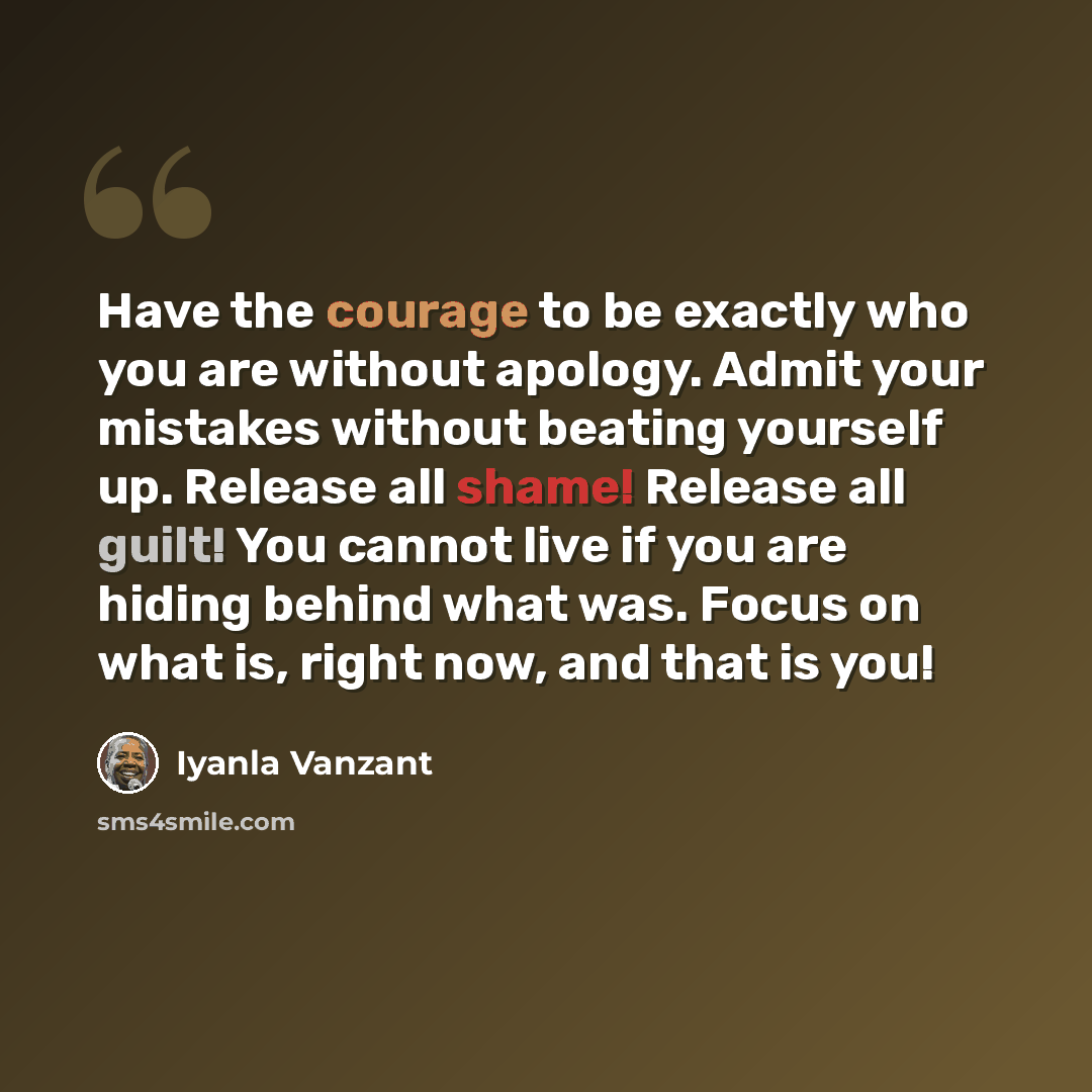 “Have the courage to be exactly who you are without apology. Admit your mistakes without beating yourself up. Release all shame! Release all guilt! You cannot live if you are hiding behind what was. Focus on what is, right now, and that is you!” quote by Iyanla Vanzant