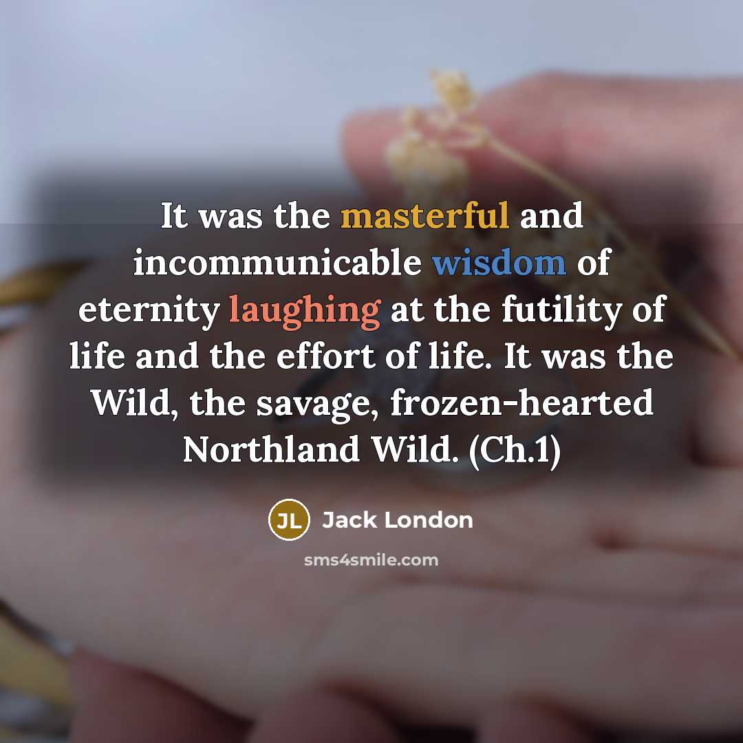 “It was the masterful and incommunicable wisdom of eternity laughing at the futility of life and the effort of life. It was the Wild, the savage, frozen-hearted Northland Wild. (Ch.1)” quote by Jack London