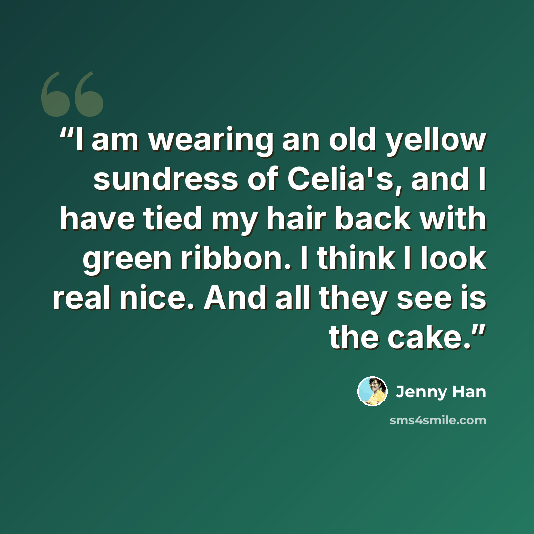 “I am wearing an old yellow sundress of Celia's, and I have tied my hair back with green ribbon. I think I look real nice. And all they see is the cake.” quote by Jenny Han