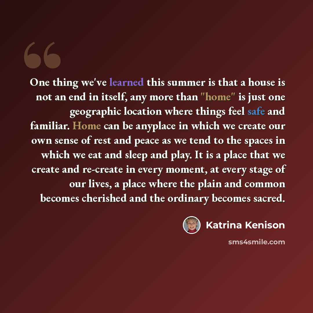 “One thing we've learned this summer is that a house is not an end in itself, any more than "home" is just one geographic location where things feel safe and familiar. Home can be anyplace in which we create our own sense of rest and peace as we tend to the spaces in which we eat and sleep and…” quote by Katrina Kenison
