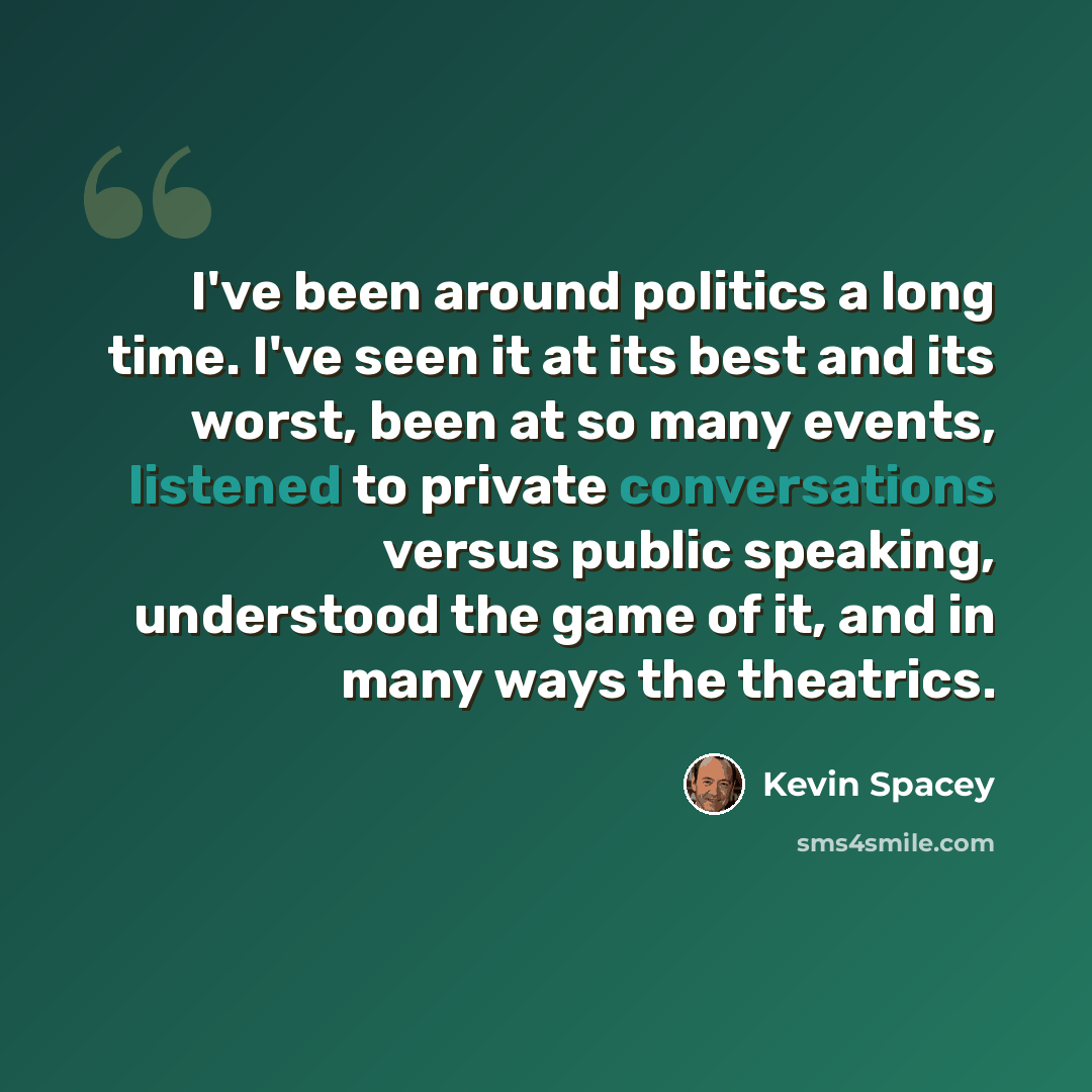 “I've been around politics a long time. I've seen it at its best and its worst, been at so many events, listened to private conversations versus public speaking, understood the game of it, and in many ways the theatrics.” quote by Kevin Spacey