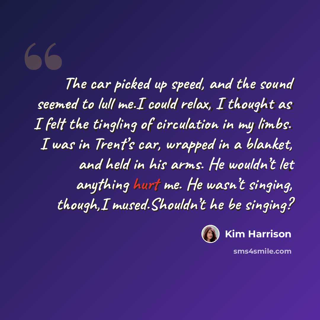 “The car picked up speed, and the sound seemed to lull me.I could relax, I thought as I felt the tingling of circulation in my limbs. I was in Trent’s car, wrapped in a blanket, and held in his arms. He wouldn’t let anything hurt me. He wasn’t singing, though,I mused.Shouldn’t he be singing?” quote by Kim Harrison