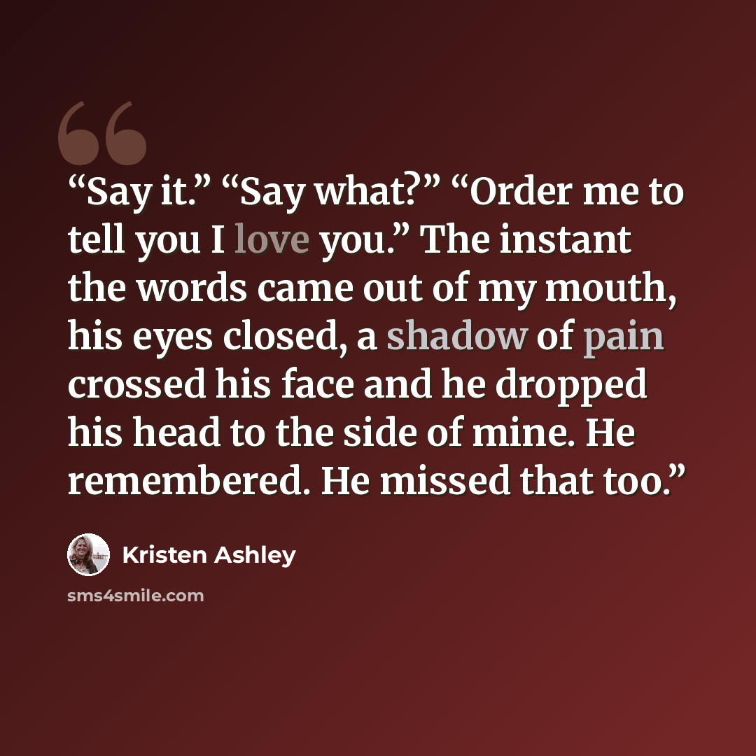 “Say it.” “Say what?” “Order me to tell you I love you.” The instant the words came out of my mouth, his eyes closed, a shadow of pain crossed his face and he dropped his head to the side of mine. He remembered. He missed that too.” quote by Kristen Ashley
