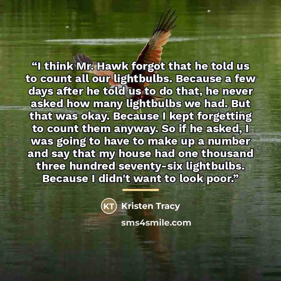 “I think Mr. Hawk forgot that he told us to count all our lightbulbs. Because a few days after he told us to do that, he never asked how many lightbulbs we had. But that was okay. Because I kept forgetting to count them anyway. So if he asked, I was going to have to make up a number and say that my…” quote by Kristen Tracy