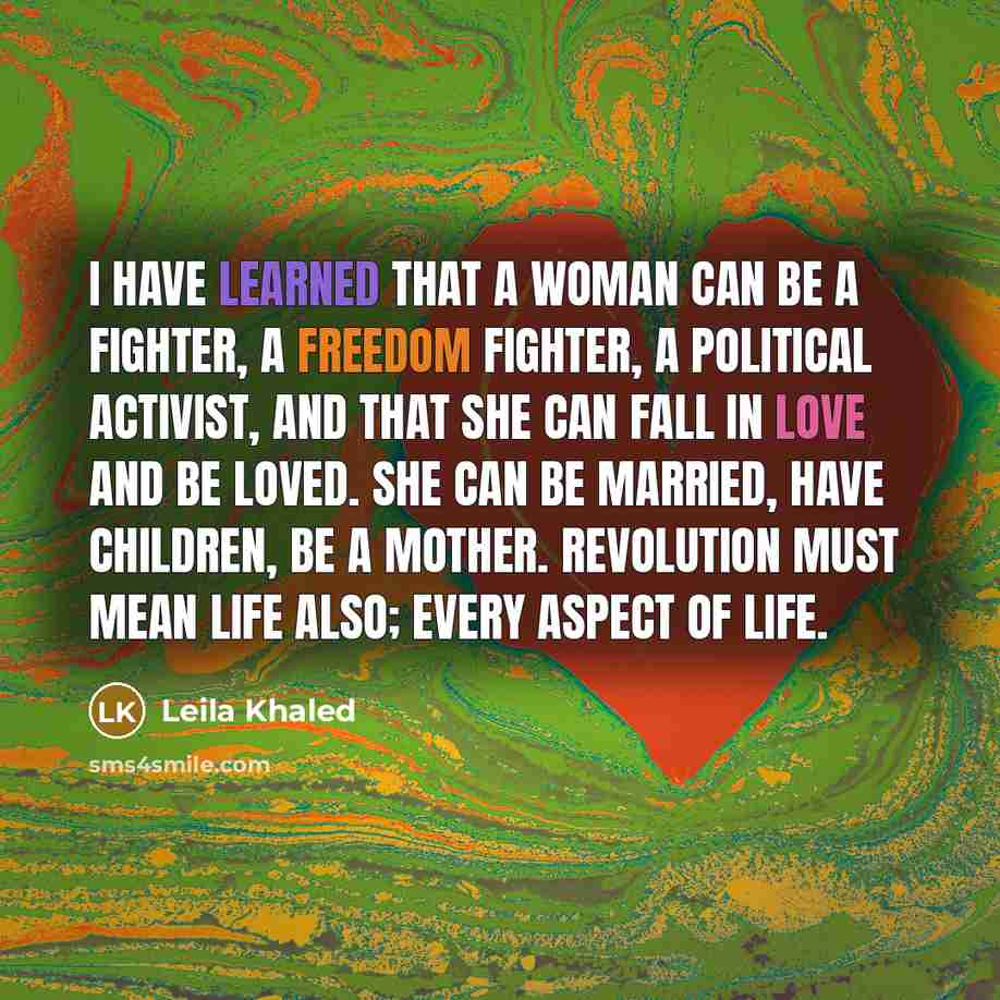 “I have learned that a woman can be a fighter, a freedom fighter, a political activist, and that she can fall in love and be loved. She can be married, have children, be a mother. Revolution must mean life also; every aspect of life.” quote by Leila Khaled