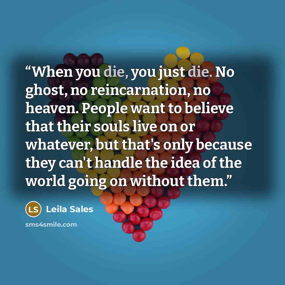 “When you die, you just die. No ghost, no reincarnation, no heaven. People want to believe that their souls live on or whatever, but that's only because they can't handle the idea of the world going on without them.” quote by Leila Sales