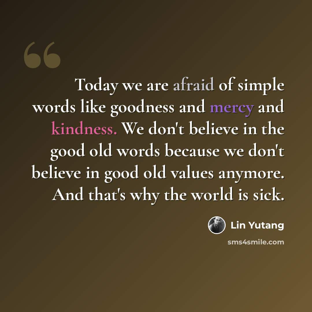 “Today we are afraid of simple words like goodness and mercy and kindness. We don't believe in the good old words because we don't believe in good old values anymore. And that's why the world is sick.” quote by Lin Yutang