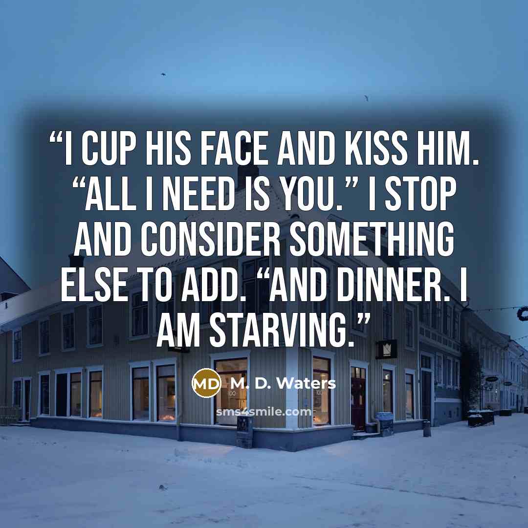 “I cup his face and kiss him. “All I need is you.” I stop and consider something else to add. “And dinner. I am starving.” quote by M. D. Waters