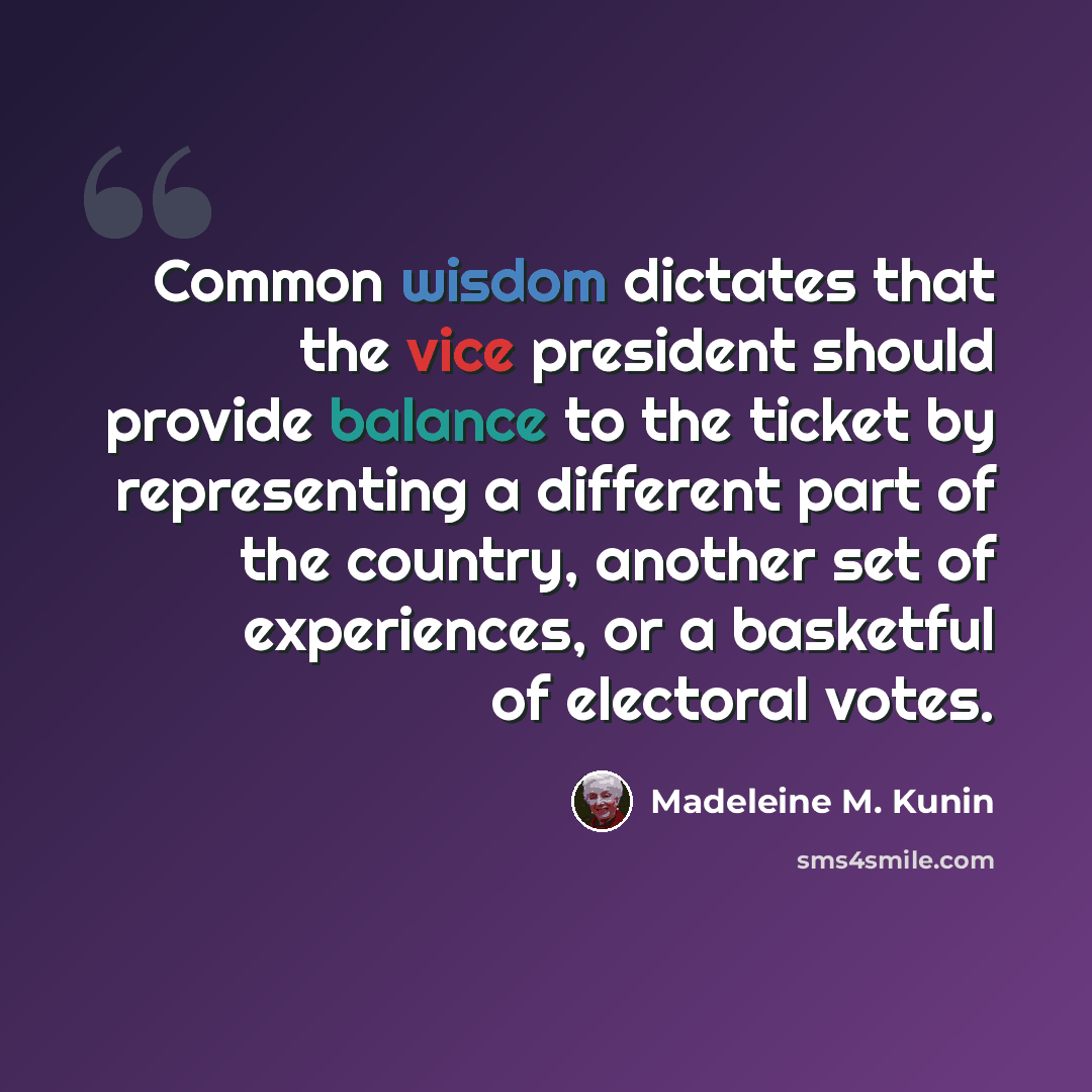 “Common wisdom dictates that the vice president should provide balance to the ticket by representing a different part of the country, another set of experiences, or a basketful of electoral votes.” quote by Madeleine M. Kunin