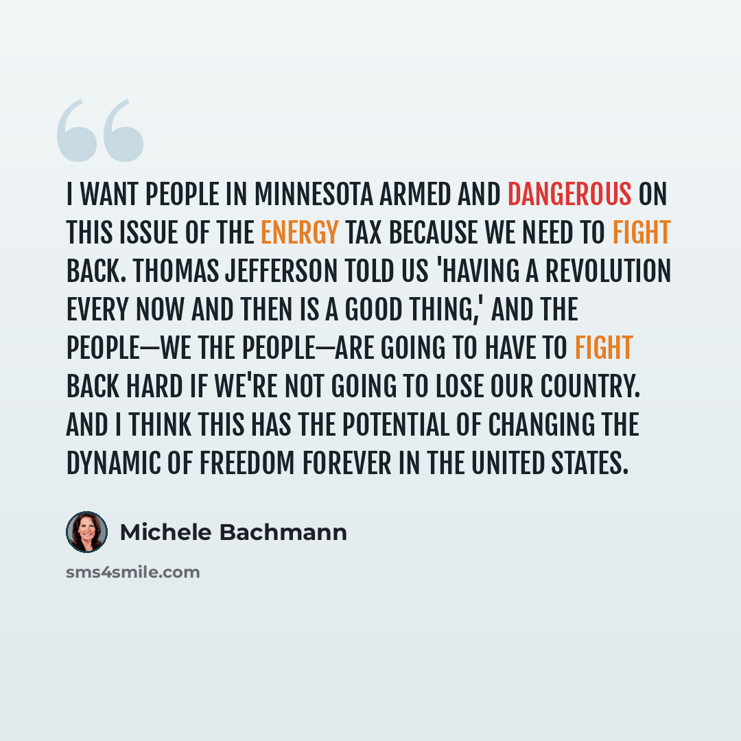 “I want people in Minnesota armed and dangerous on this issue of the energy tax because we need to fight back. Thomas Jefferson told us 'having a revolution every now and then is a good thing,' and the people—we the people—are going to have to fight back hard if we're not going to lose our country…” quote by Michele Bachmann