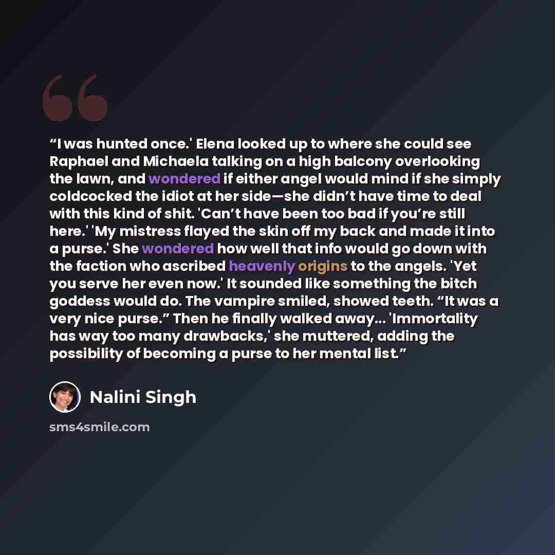 “I was hunted once.' Elena looked up to where she could see Raphael and Michaela talking on a high balcony overlooking the lawn, and wondered if either angel would mind if she simply coldcocked the idiot at her side—she didn’t have time to deal with this kind of shit. 'Can’t have been too bad if…” quote by Nalini Singh