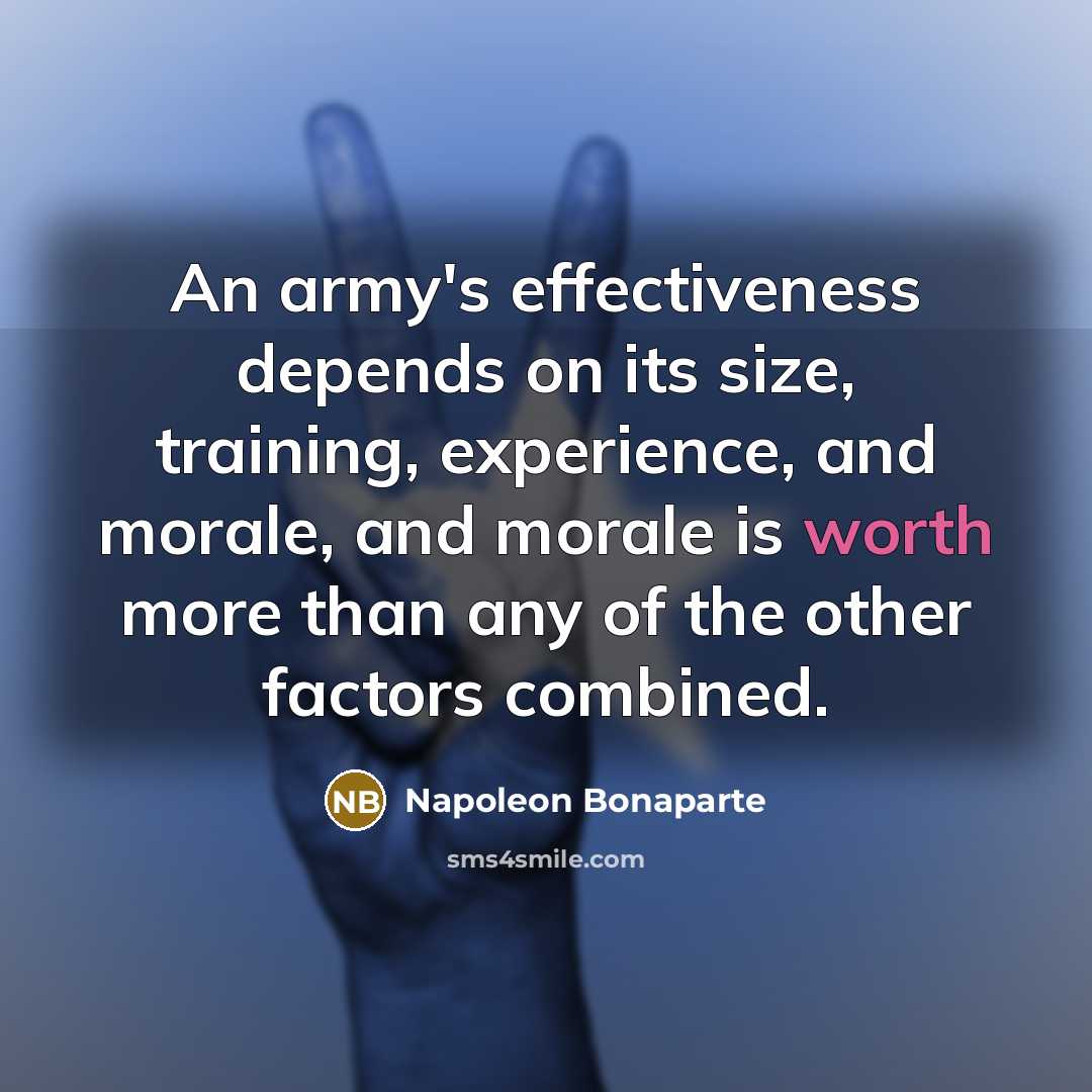 “An army's effectiveness depends on its size, training, experience, and morale, and morale is worth more than any of the other factors combined.” quote by Napoleon Bonaparte