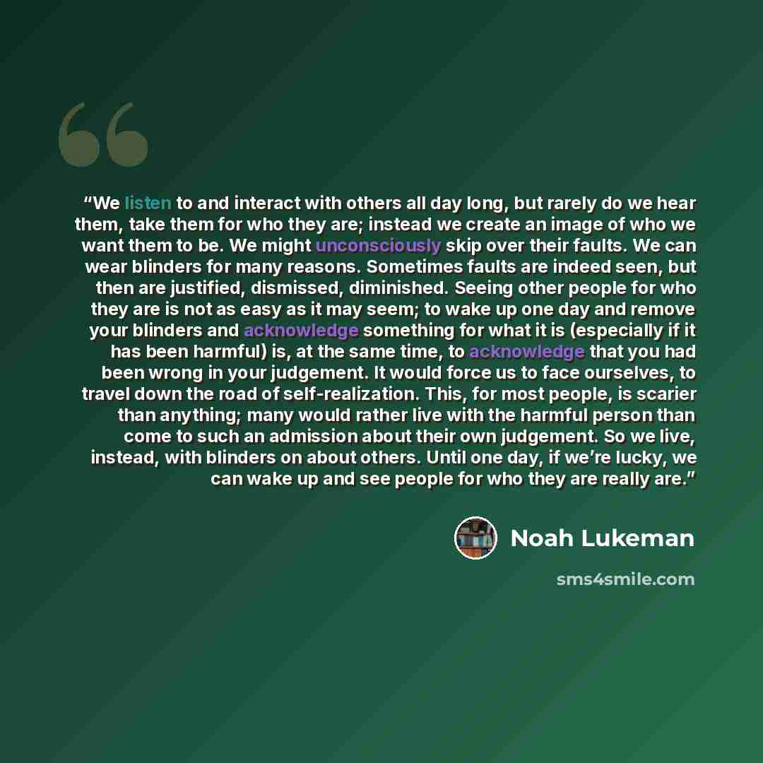 “We listen to and interact with others all day long, but rarely do we hear them, take them for who they are; instead we create an image of who we want them to be. We might unconsciously skip over their faults. We can wear blinders for many reasons. Sometimes faults are indeed seen, but then are…” quote by Noah Lukeman