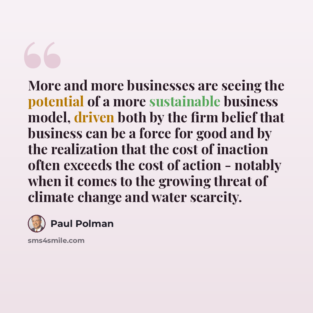 “More and more businesses are seeing the potential of a more sustainable business model, driven both by the firm belief that business can be a force for good and by the realization that the cost of inaction often exceeds the cost of action - notably when it comes to the growing threat of climate…” quote by Paul Polman