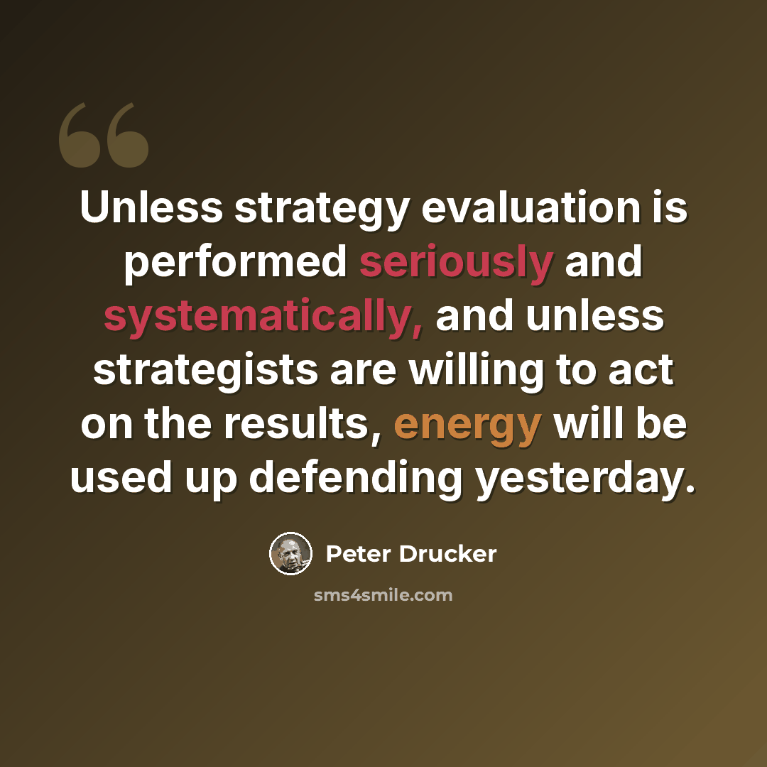 “Unless strategy evaluation is performed seriously and systematically, and unless strategists are willing to act on the results, energy will be used up defending yesterday.” quote by Peter Drucker
