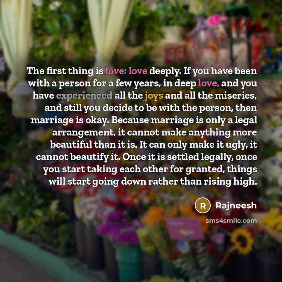 “The first thing is love: love deeply. If you have been with a person for a few years, in deep love, and you have experienced all the joys and all the miseries, and still you decide to be with the person, then marriage is okay. Because marriage is only a legal arrangement, it cannot make anything…” quote by Rajneesh