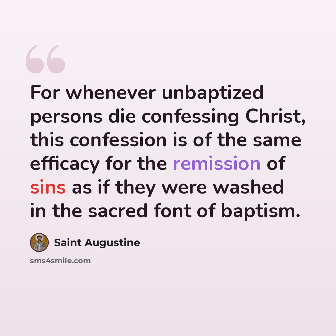 “For whenever unbaptized persons die confessing Christ, this confession is of the same efficacy for the remission of sins as if they were washed in the sacred font of baptism.” quote by Saint Augustine