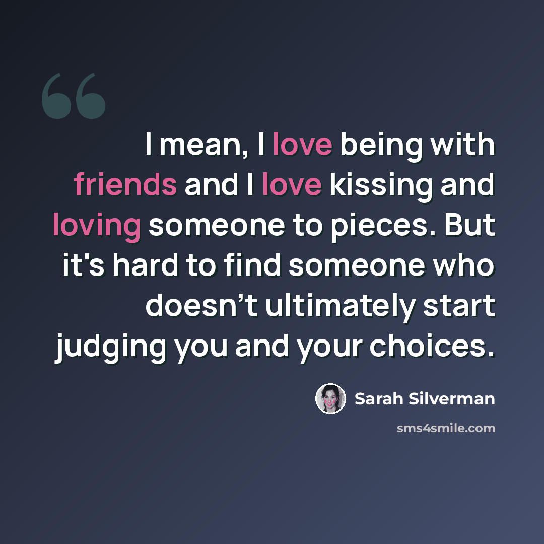 “I mean, I love being with friends and I love kissing and loving someone to pieces. But it's hard to find someone who doesn't ultimately start judging you and your choices.” quote by Sarah Silverman