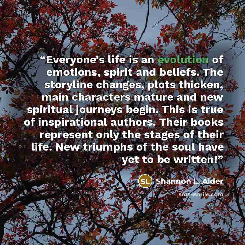 “Everyone’s life is an evolution of emotions, spirit and beliefs. The storyline changes, plots thicken, main characters mature and new spiritual journeys begin. This is true of inspirational authors. Their books represent only the stages of their life. New triumphs of the soul have yet to be written!” quote by Shannon L. Alder