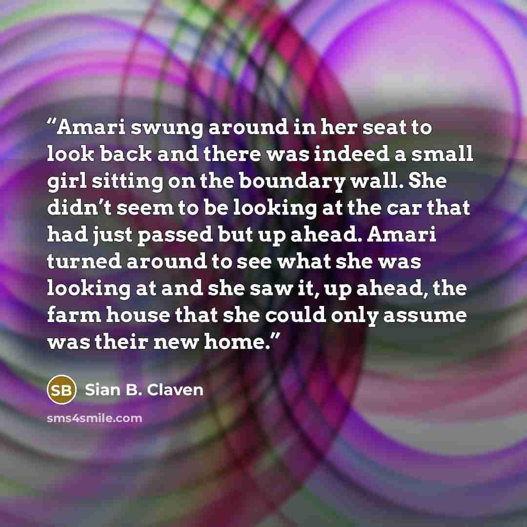 “Amari swung around in her seat to look back and there was indeed a small girl sitting on the boundary wall. She didn’t seem to be looking at the car that had just passed but up ahead. Amari turned around to see what she was looking at and she saw it, up ahead, the farm house that she could only…” quote by Sian B. Claven
