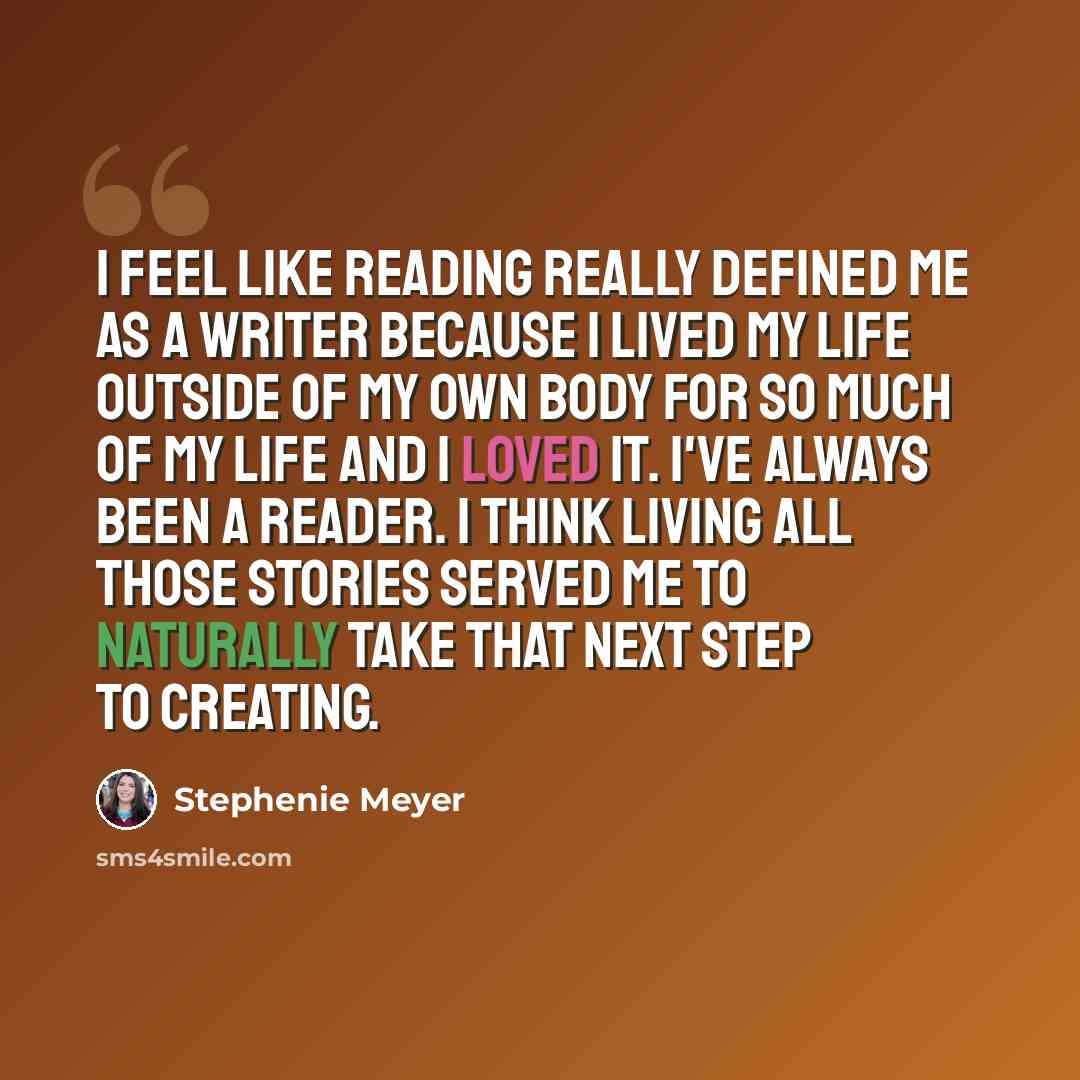 “I feel like reading really defined me as a writer because I lived my life outside of my own body for so much of my life and I loved it. I've always been a reader. I think living all those stories served me to naturally take that next step to creating.” quote by Stephenie Meyer