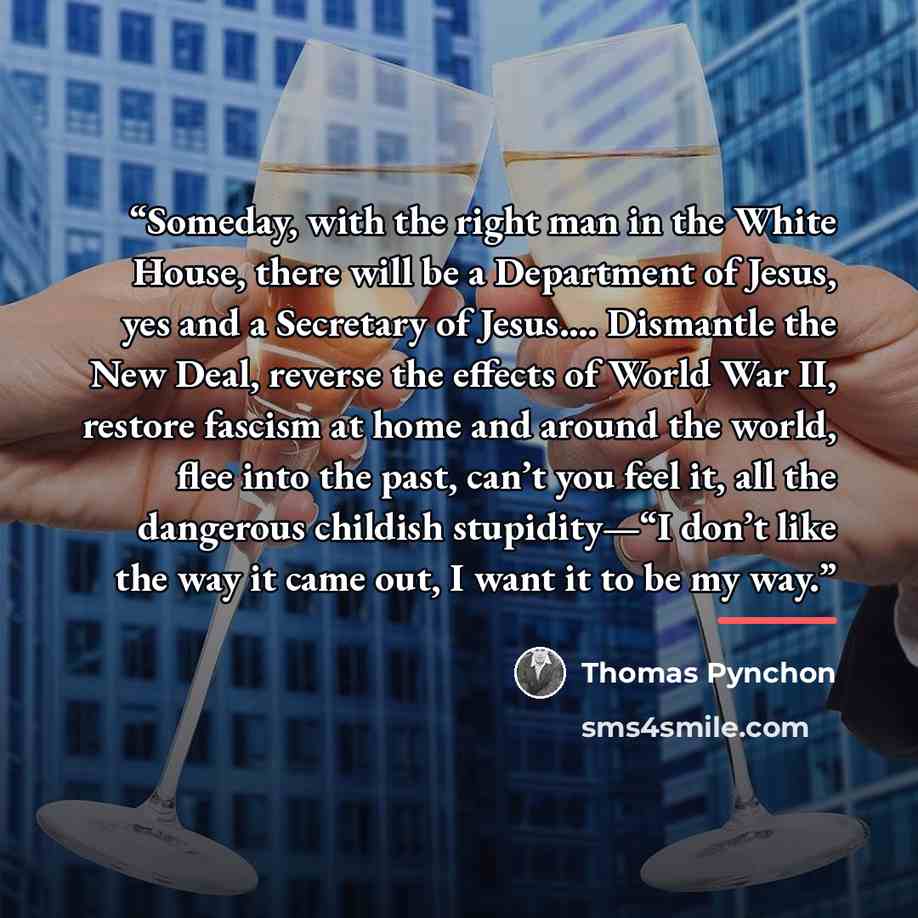 “Someday, with the right man in the White House, there will be a Department of Jesus, yes and a Secretary of Jesus.… Dismantle the New Deal, reverse the effects of World War II, restore fascism at home and around the world, flee into the past, can’t you feel it, all the dangerous childish…” quote by Thomas Pynchon