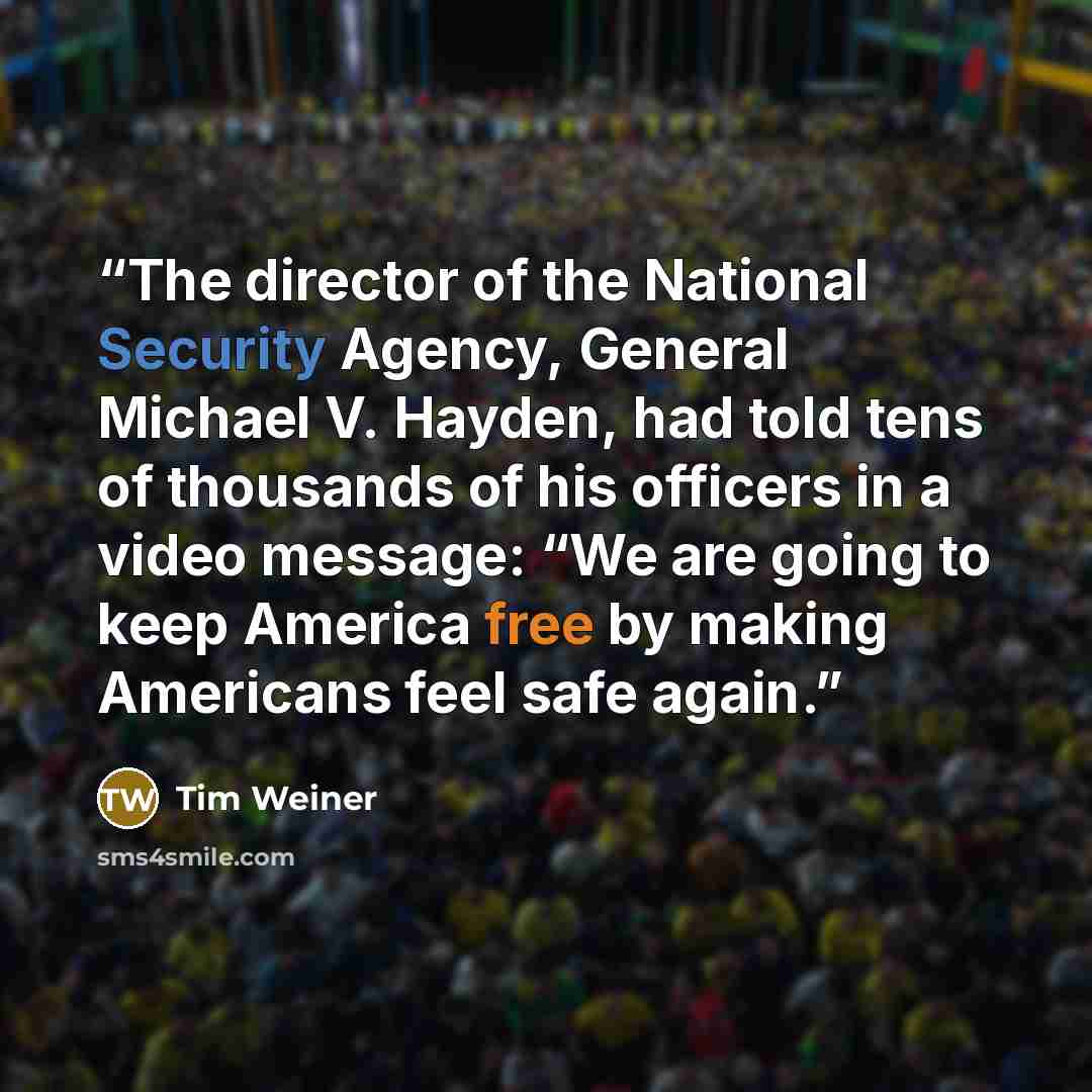 “The director of the National Security Agency, General Michael V. Hayden, had told tens of thousands of his officers in a video message: “We are going to keep America free by making Americans feel safe again.” quote by Tim Weiner