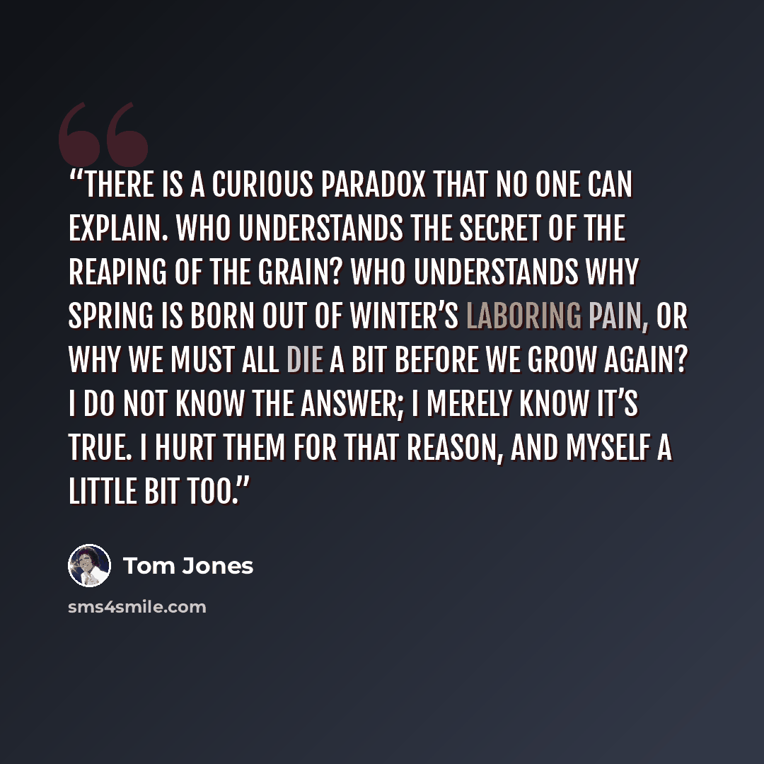 “There is a curious paradox that no one can explain. Who understands the secret of the reaping of the grain? Who understands why Spring is born out of Winter’s laboring pain, or why we must all die a bit before we grow again? I do not know the answer; I merely know it’s true. I hurt them for that…” quote by Tom Jones