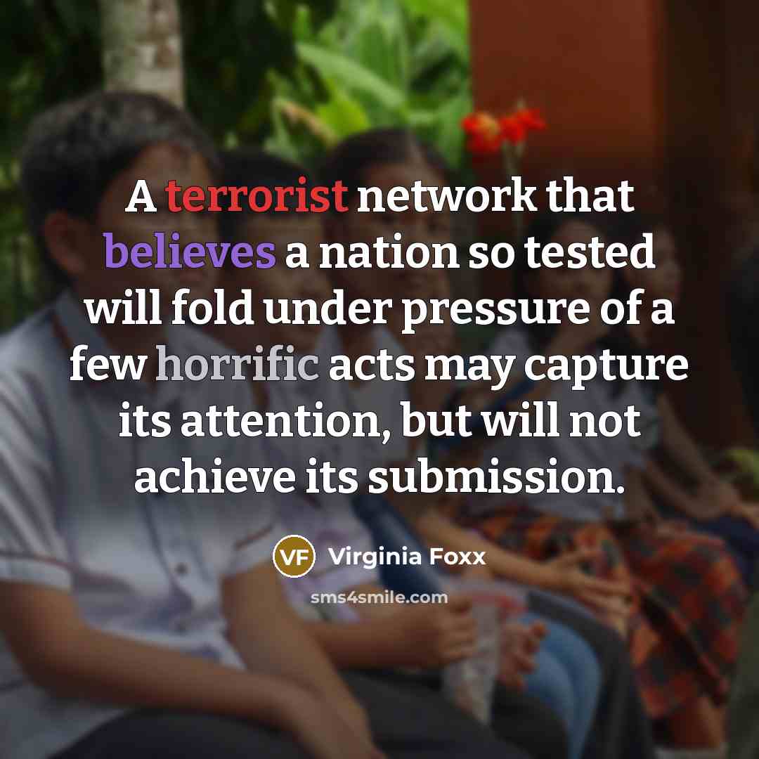 “A terrorist network that believes a nation so tested will fold under pressure of a few horrific acts may capture its attention, but will not achieve its submission.” quote by Virginia Foxx