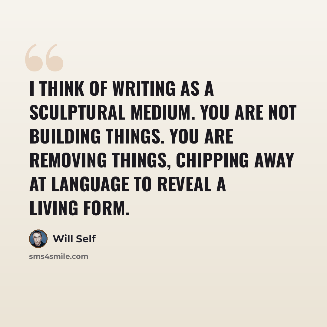 “I think of writing as a sculptural medium. You are not building things. You are removing things, chipping away at language to reveal a living form.” quote by Will Self