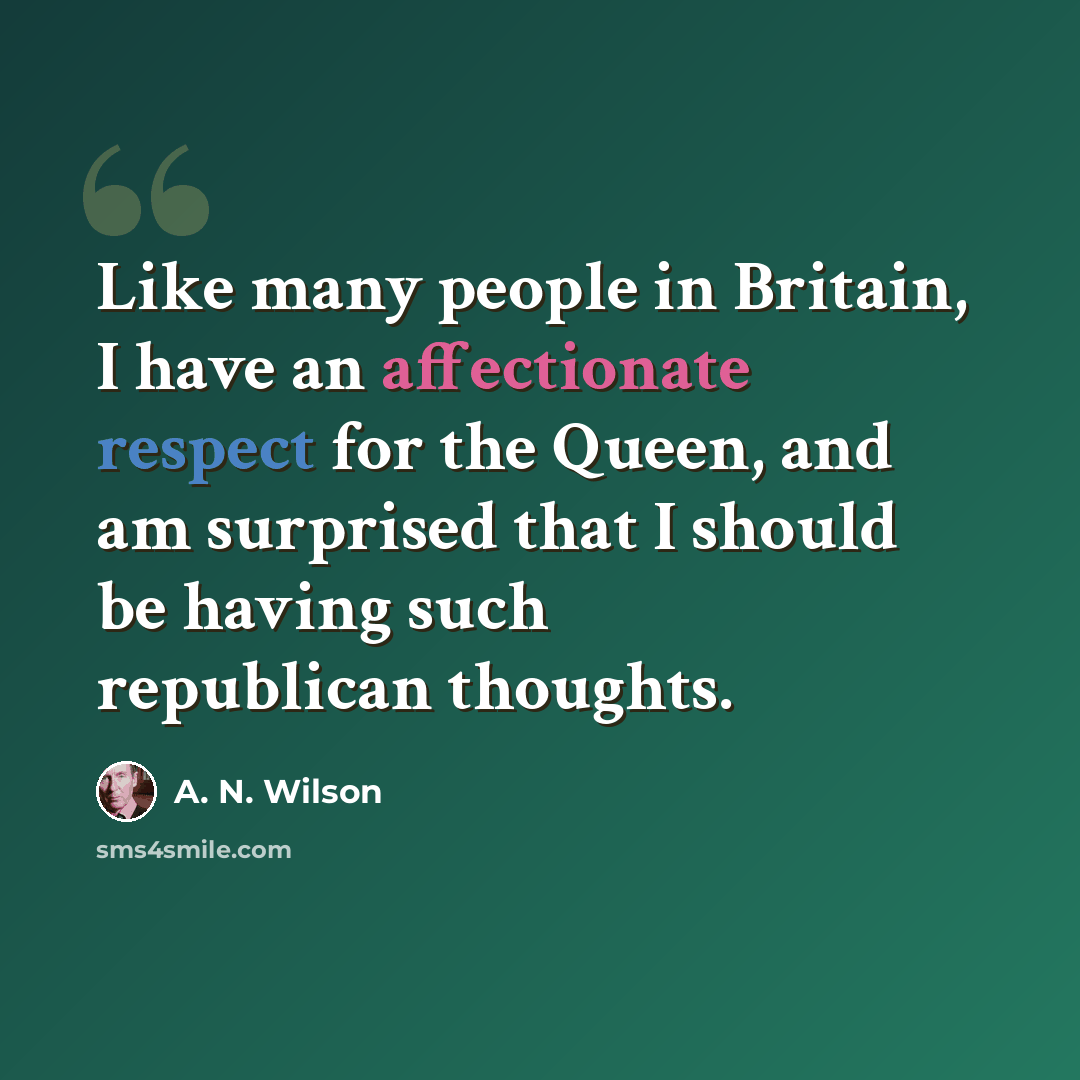 “Like many people in Britain, I have an affectionate respect for the Queen, and am surprised that I should be having such republican thoughts.” quote by A. N. Wilson