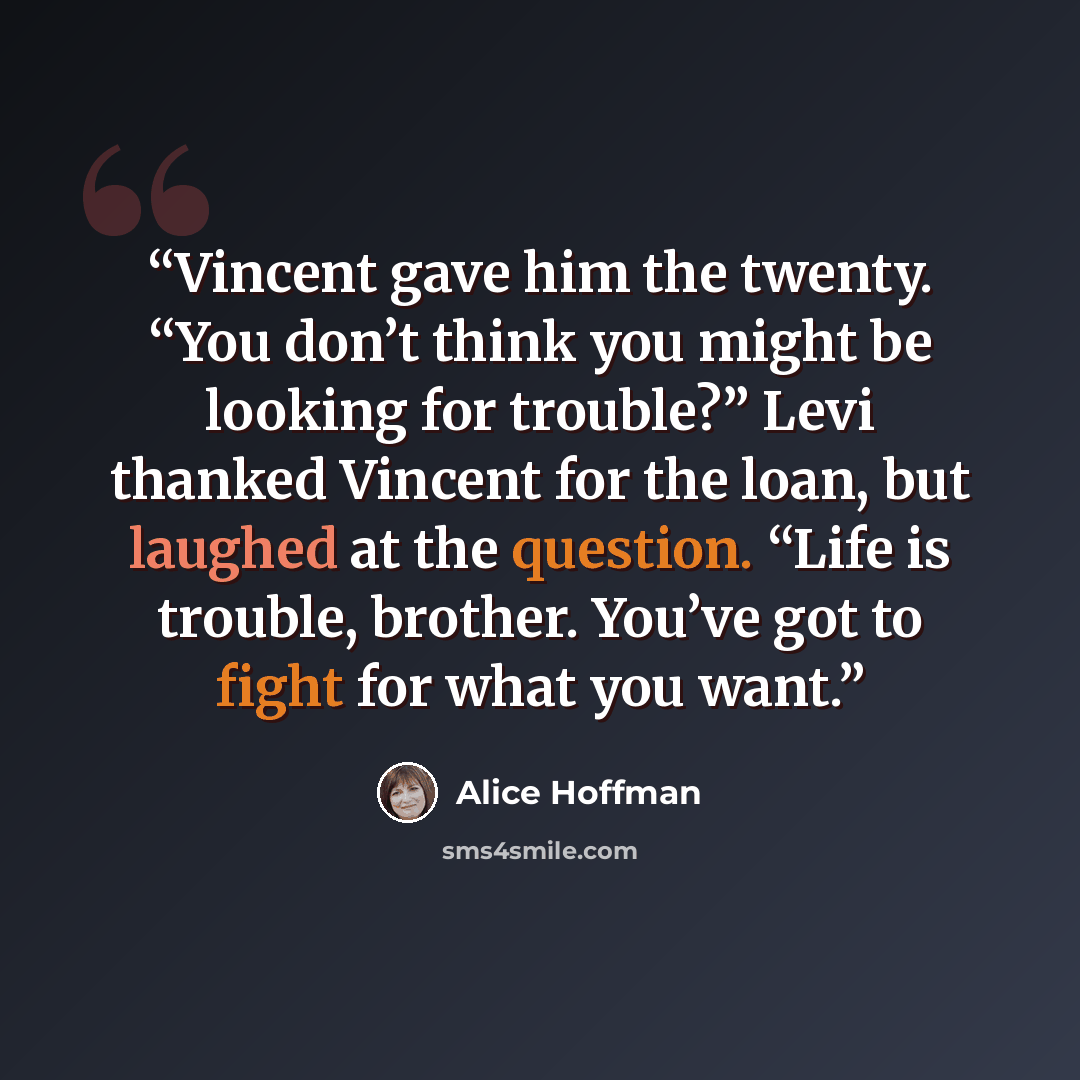 “Vincent gave him the twenty. “You don’t think you might be looking for trouble?” Levi thanked Vincent for the loan, but laughed at the question. “Life is trouble, brother. You’ve got to fight for what you want.” quote by Alice Hoffman