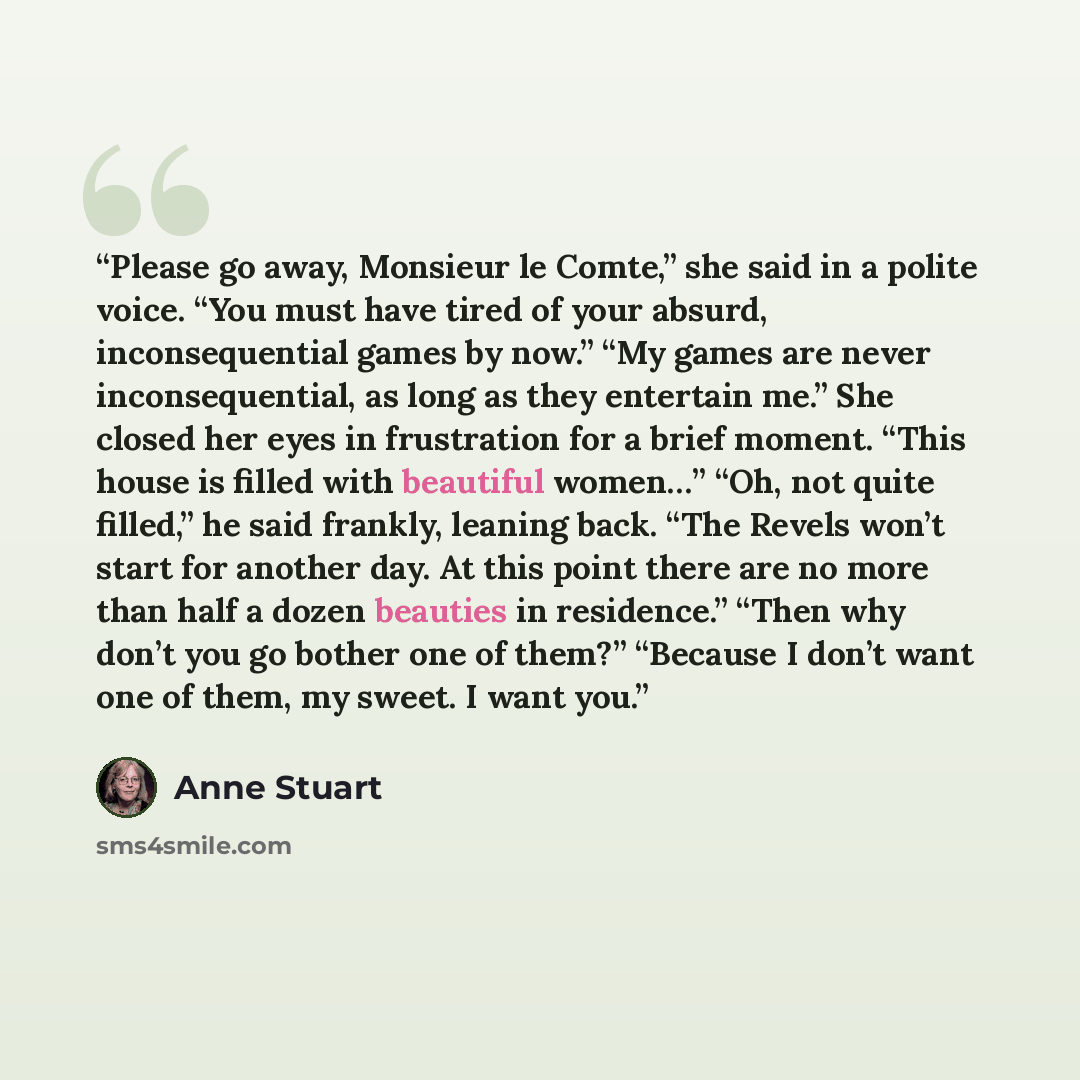 “Please go away, Monsieur le Comte,” she said in a polite voice. “You must have tired of your absurd, inconsequential games by now.” “My games are never inconsequential, as long as they entertain me.” She closed her eyes in frustration for a brief moment. “This house is filled with beautiful…” quote by Anne Stuart