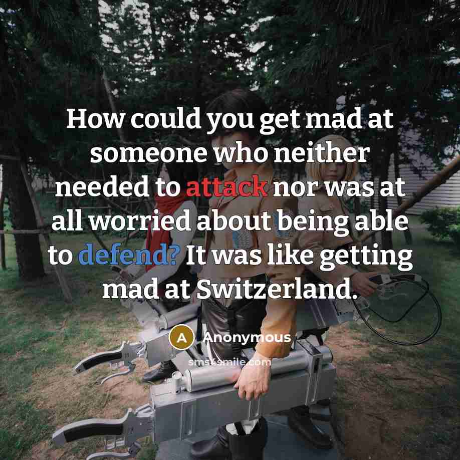 “How could you get mad at someone who neither needed to attack nor was at all worried about being able to defend? It was like getting mad at Switzerland.” quote by Anonymous