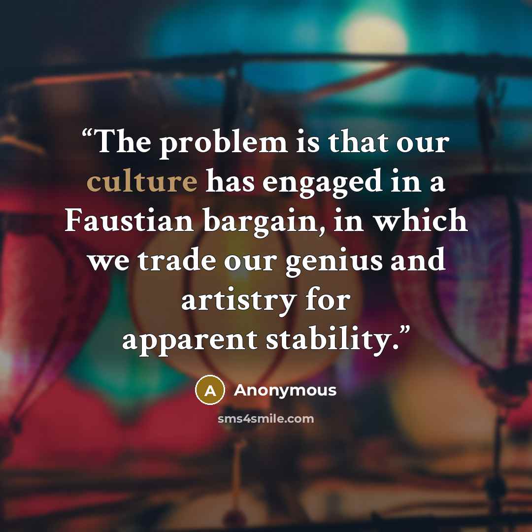 “The problem is that our culture has engaged in a Faustian bargain, in which we trade our genius and artistry for apparent stability.” quote by Anonymous