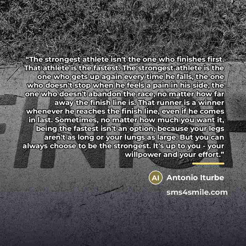 “The strongest athlete isn't the one who finishes first. That athlete is the fastest. The strongest athlete is the one who gets up again every time he falls, the one who doesn't stop when he feels a pain in his side, the one who doesn't abandon the race, no matter how far away the finish line is…” quote by Antonio Iturbe