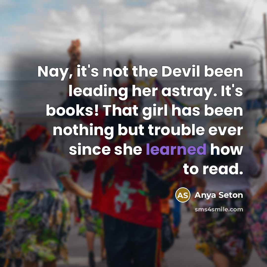 “Nay, it's not the Devil been leading her astray. It's books! That girl has been nothing but trouble ever since she learned how to read.” quote by Anya Seton
