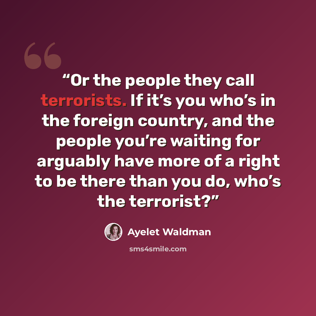 “Or the people they call terrorists. If it’s you who’s in the foreign country, and the people you’re waiting for arguably have more of a right to be there than you do, who’s the terrorist?” quote by Ayelet Waldman