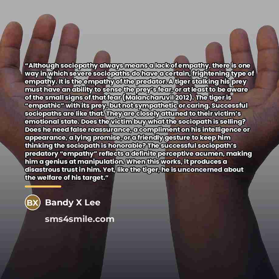 “Although sociopathy always means a lack of empathy, there is one way in which severe sociopaths do have a certain, frightening type of empathy. It is the empathy of the predator. A tiger stalking his prey must have an ability to sense the prey’s fear, or at least to be aware of the small signs of…” quote by Bandy X Lee