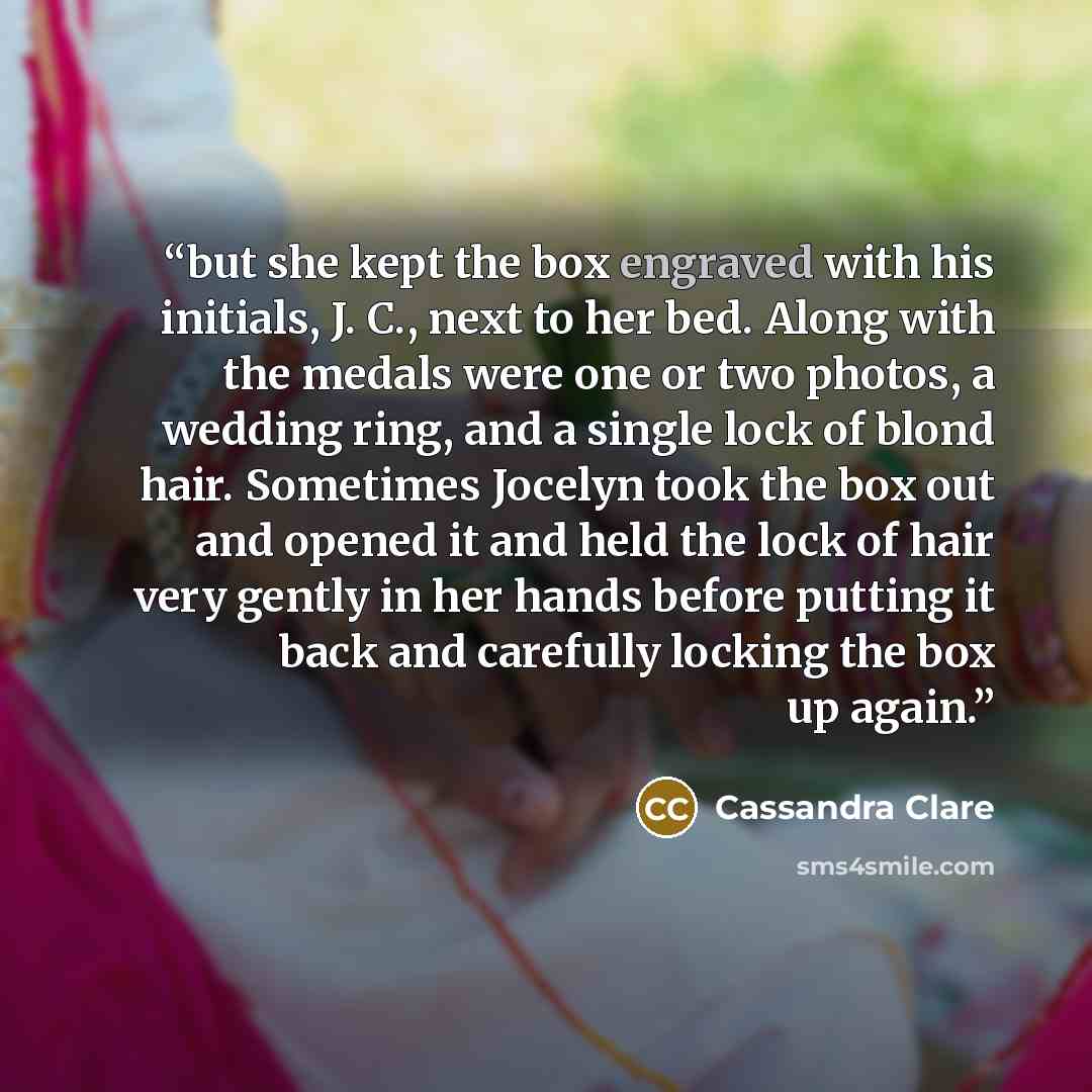 “but she kept the box engraved with his initials, J. C., next to her bed. Along with the medals were one or two photos, a wedding ring, and a single lock of blond hair. Sometimes Jocelyn took the box out and opened it and held the lock of hair very gently in her hands before putting it back and…” quote by Cassandra Clare
