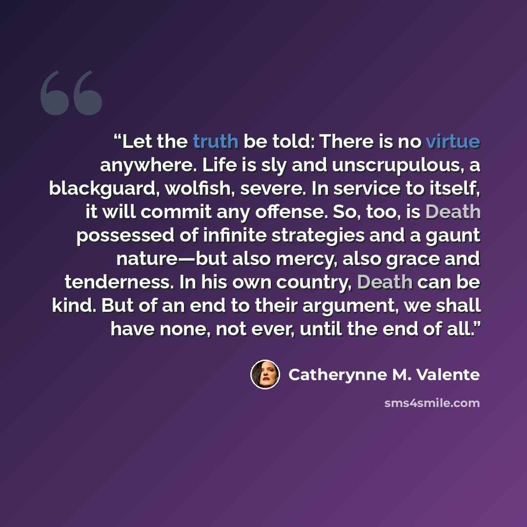“Let the truth be told: There is no virtue anywhere. Life is sly and unscrupulous, a blackguard, wolfish, severe. In service to itself, it will commit any offense. So, too, is Death possessed of infinite strategies and a gaunt nature—but also mercy, also grace and tenderness. In his own country…” quote by Catherynne M. Valente