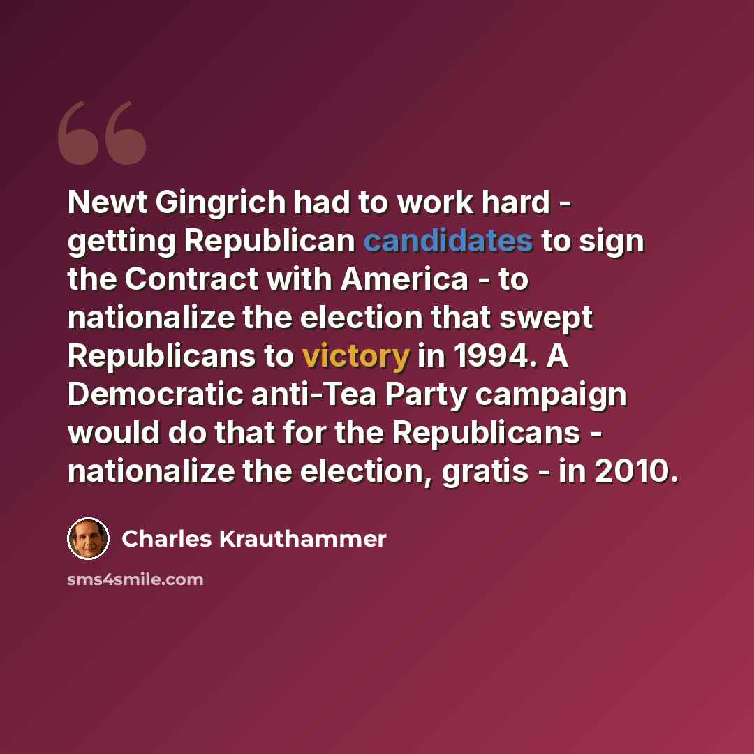 “Newt Gingrich had to work hard - getting Republican candidates to sign the Contract with America - to nationalize the election that swept Republicans to victory in 1994. A Democratic anti-Tea Party campaign would do that for the Republicans - nationalize the election, gratis - in 2010.” quote by Charles Krauthammer