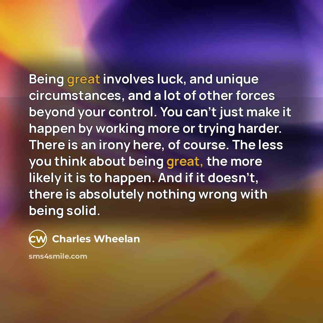 “Being great involves luck, and unique circumstances, and a lot of other forces beyond your control. You can’t just make it happen by working more or trying harder. There is an irony here, of course. The less you think about being great, the more likely it is to happen. And if it doesn’t, there is…” quote by Charles Wheelan